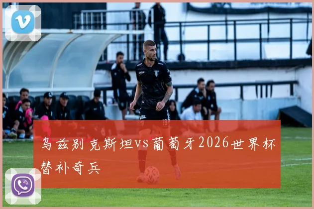 乌兹别克斯坦vs葡萄牙2026世界杯替补奇兵