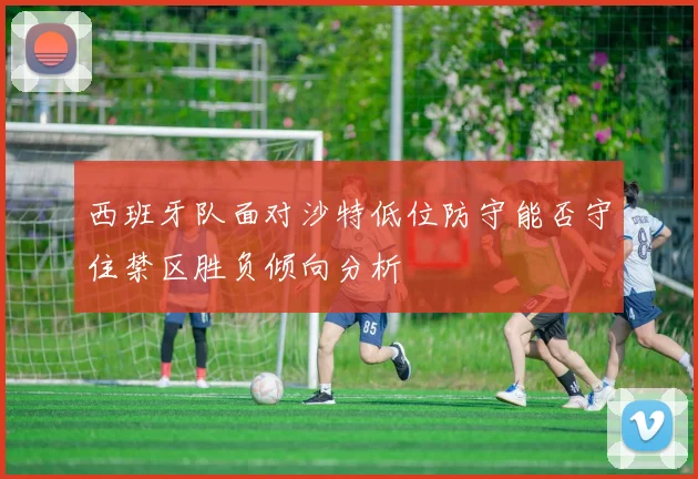 西班牙队面对沙特低位防守能否守住禁区胜负倾向分析