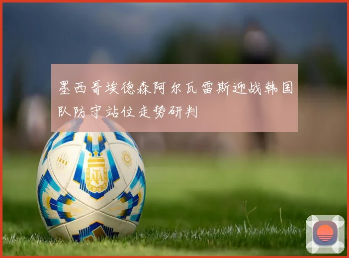 墨西哥埃德森阿尔瓦雷斯迎战韩国队防守站位走势研判