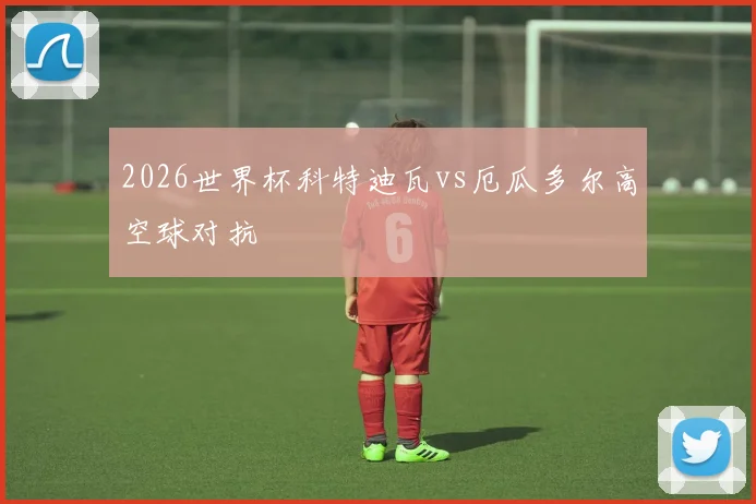 2026世界杯科特迪瓦vs厄瓜多尔高空球对抗