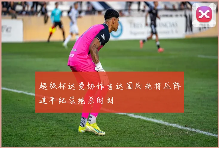 超级杯达曼协作吉达国民老将压阵追平纪录绝杀时刻