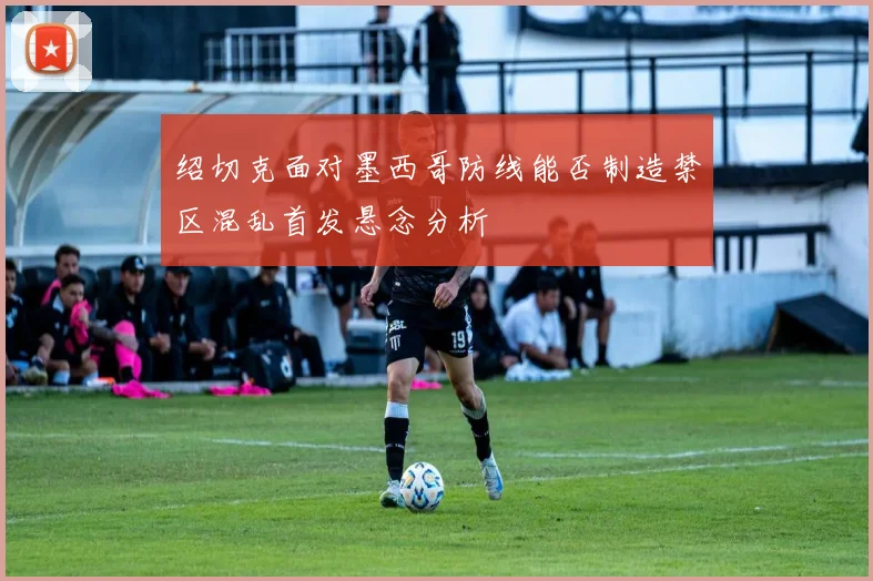绍切克面对墨西哥防线能否制造禁区混乱首发悬念分析