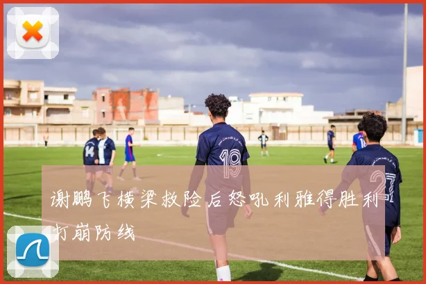 谢鹏飞横梁救险后怒吼利雅得胜利打崩防线