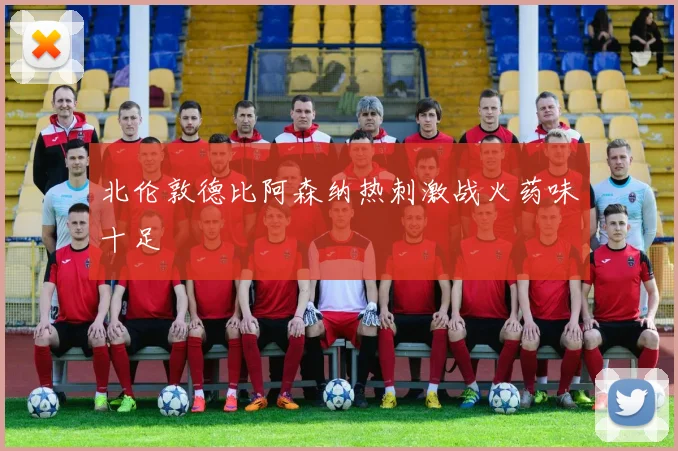 北伦敦德比阿森纳热刺激战火药味十足