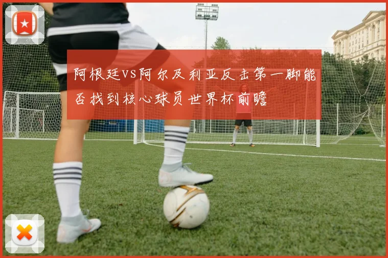 阿根廷vs阿尔及利亚反击第一脚能否找到核心球员世界杯前瞻