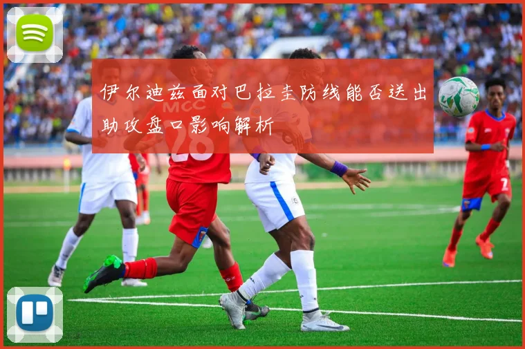 伊尔迪兹面对巴拉圭防线能否送出助攻盘口影响解析