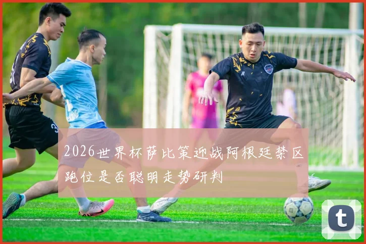 2026世界杯萨比策迎战阿根廷禁区跑位是否聪明走势研判
