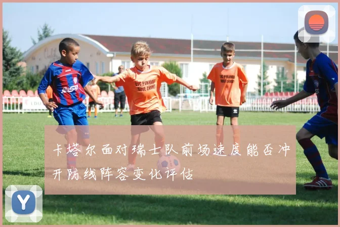 卡塔尔面对瑞士队前场速度能否冲开防线阵容变化评估