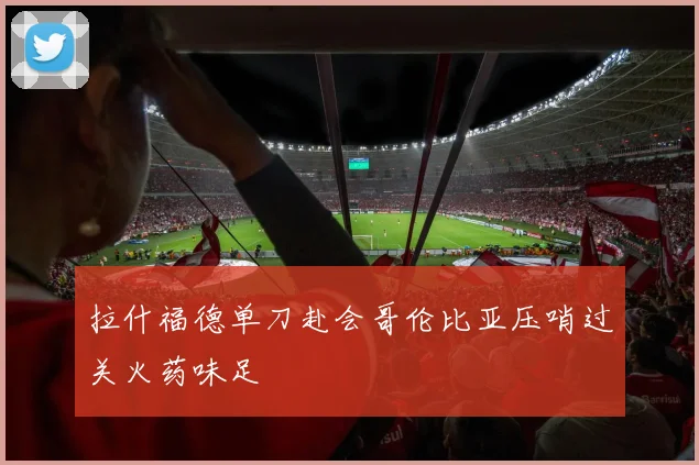拉什福德单刀赴会哥伦比亚压哨过关火药味足