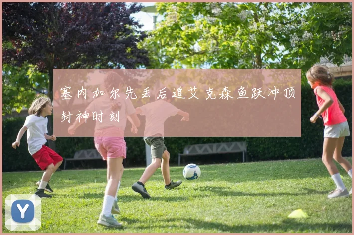 塞内加尔先丢后追艾克森鱼跃冲顶封神时刻