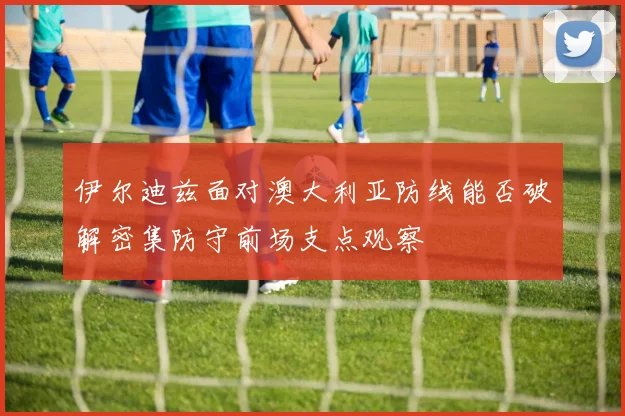 伊尔迪兹面对澳大利亚防线能否破解密集防守前场支点观察