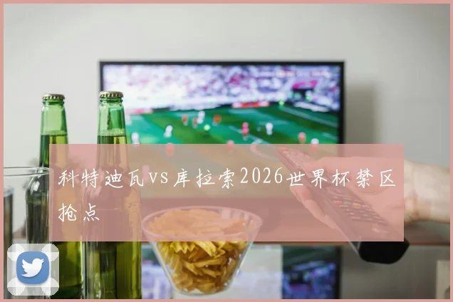 科特迪瓦vs库拉索2026世界杯禁区抢点