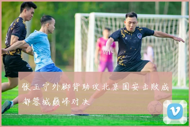 张玉宁外脚背助攻北京国安击败成都蓉城巅峰对决