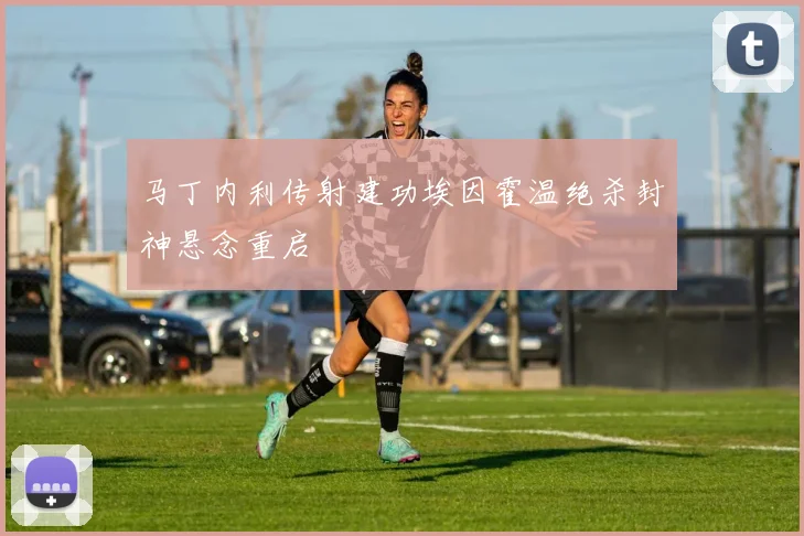 马丁内利传射建功埃因霍温绝杀封神悬念重启