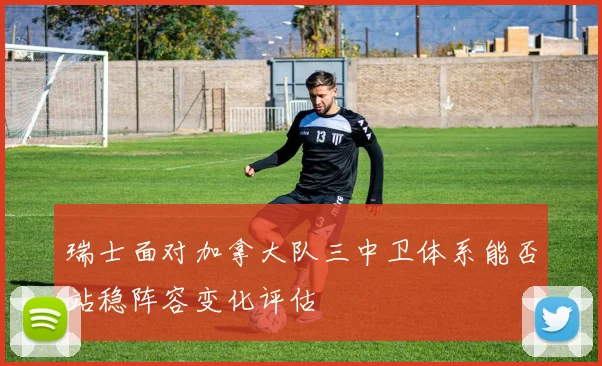 瑞士面对加拿大队三中卫体系能否站稳阵容变化评估