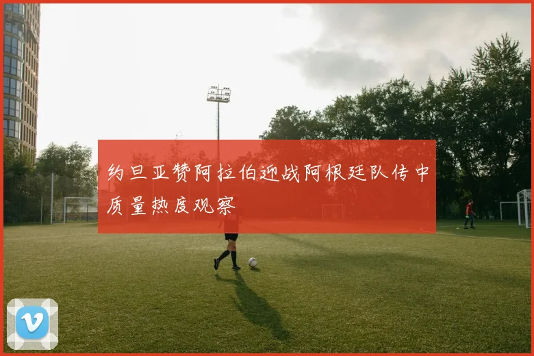 约旦亚赞阿拉伯迎战阿根廷队传中质量热度观察