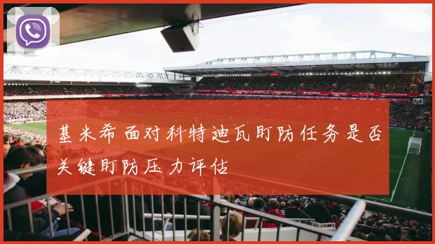 基米希面对科特迪瓦盯防任务是否关键盯防压力评估