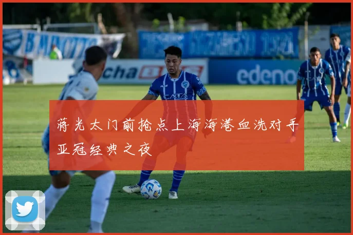蒋光太门前抢点上海海港血洗对手亚冠经典之夜
