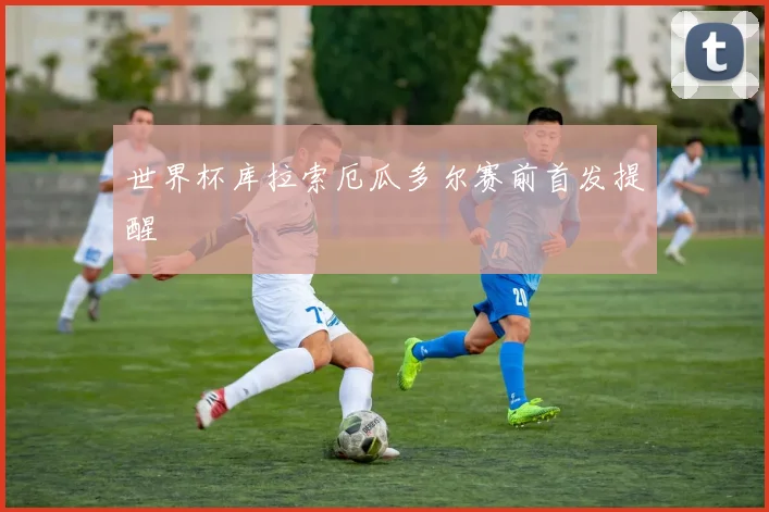 世界杯库拉索厄瓜多尔赛前首发提醒