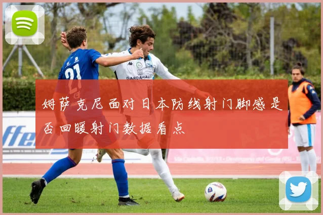 姆萨克尼面对日本防线射门脚感是否回暖射门数据看点