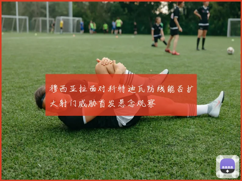 穆西亚拉面对科特迪瓦防线能否扩大射门威胁首发悬念观察