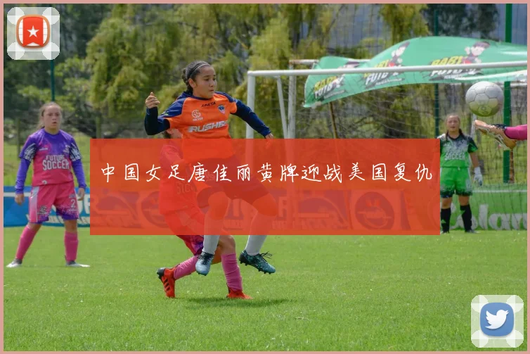 中国女足唐佳丽黄牌迎战美国复仇