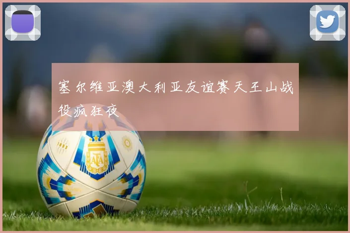 塞尔维亚澳大利亚友谊赛天王山战役疯狂夜