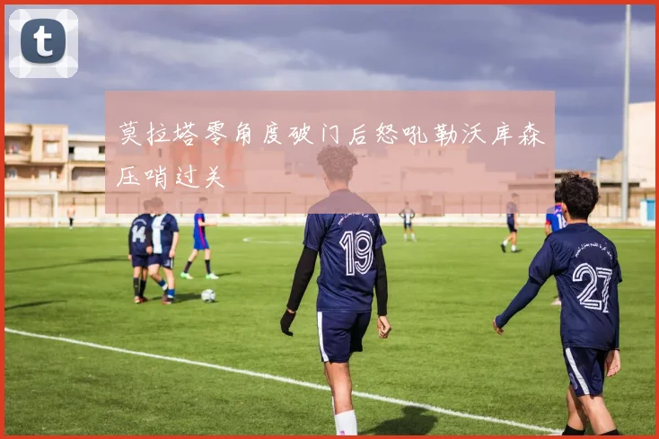 莫拉塔零角度破门后怒吼勒沃库森压哨过关