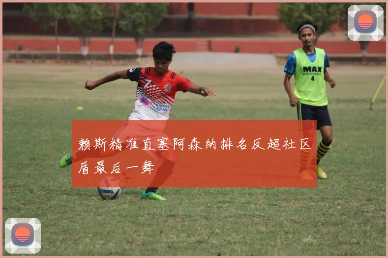 赖斯精准直塞阿森纳排名反超社区盾最后一舞