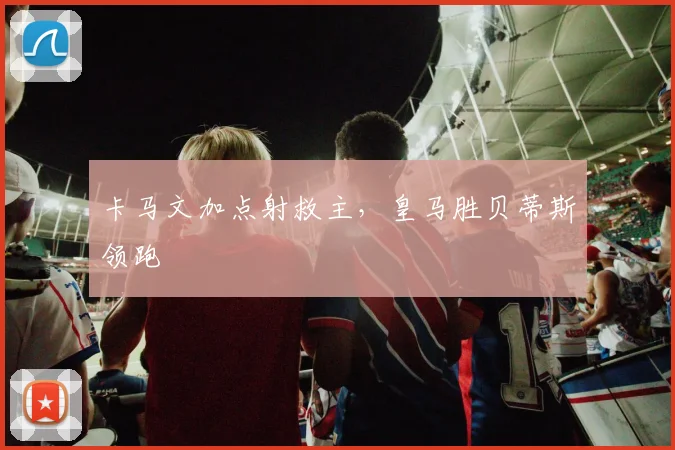 卡马文加点射救主，皇马胜贝蒂斯领跑