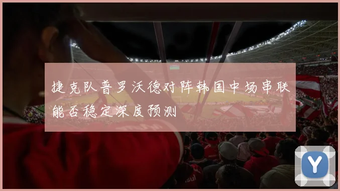 捷克队普罗沃德对阵韩国中场串联能否稳定深度预测