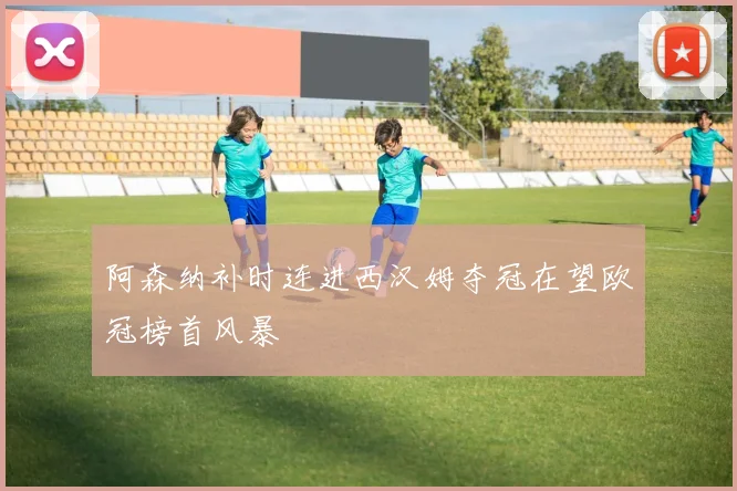 阿森纳补时连进西汉姆夺冠在望欧冠榜首风暴