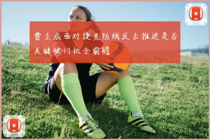 曹圭成面对捷克防线反击推进是否关键破门机会前瞻