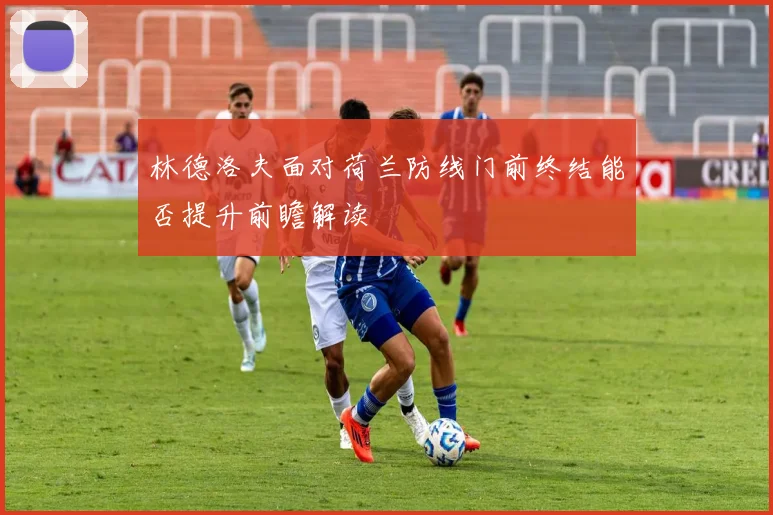 林德洛夫面对荷兰防线门前终结能否提升前瞻解读