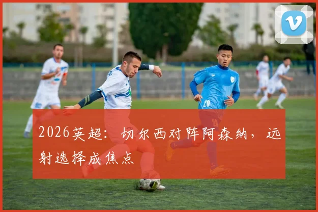 2026英超:切尔西对阵阿森纳,远射选择成焦点