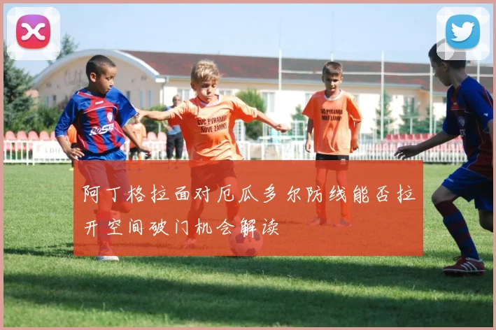 阿丁格拉面对厄瓜多尔防线能否拉开空间破门机会解读