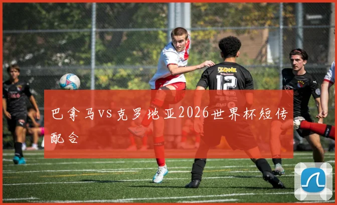 巴拿马vs克罗地亚2026世界杯短传配合