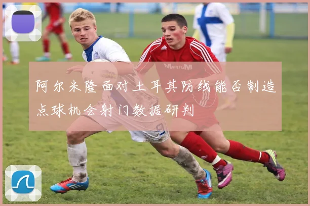 阿尔米隆面对土耳其防线能否制造点球机会射门数据研判