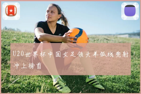 U20世界杯中国女足领头羊弧线兜射冲上榜首