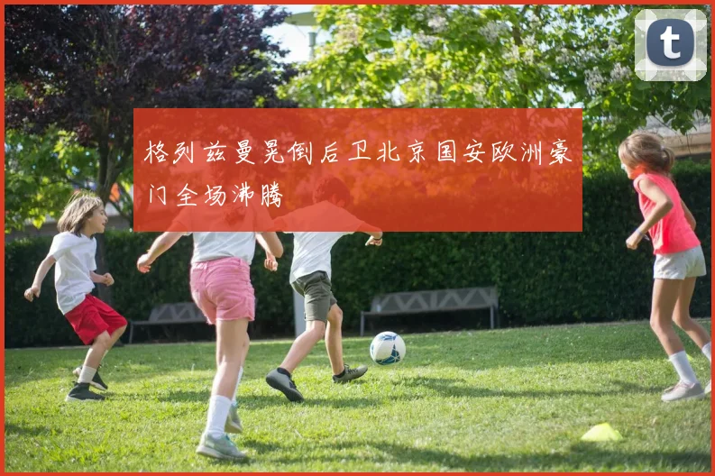 格列兹曼晃倒后卫北京国安欧洲豪门全场沸腾