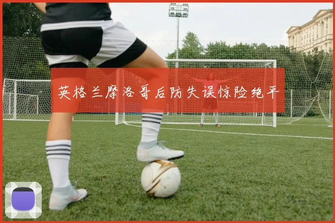 英格兰摩洛哥后防失误惊险绝平