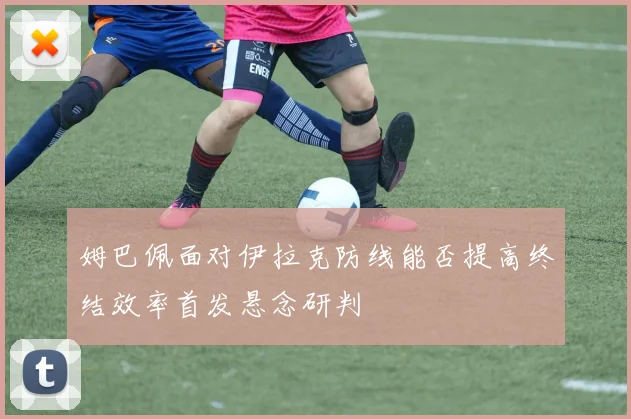 姆巴佩面对伊拉克防线能否提高终结效率首发悬念研判