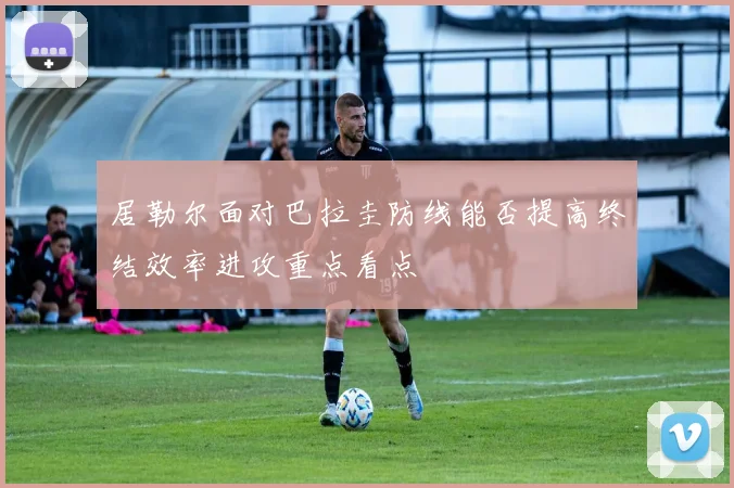 居勒尔面对巴拉圭防线能否提高终结效率进攻重点看点