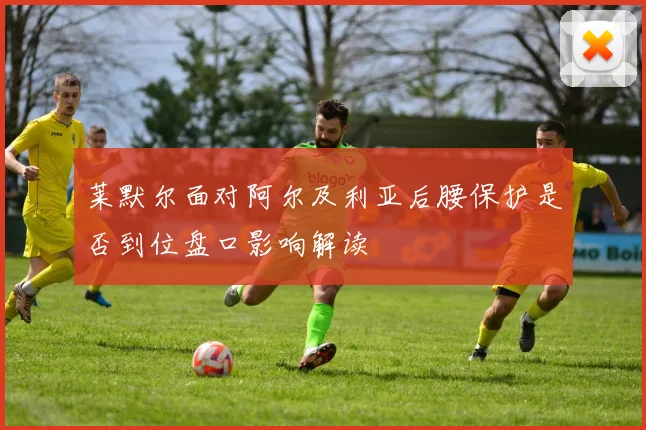 莱默尔面对阿尔及利亚后腰保护是否到位盘口影响解读