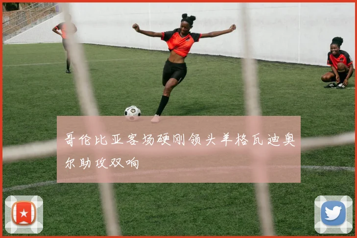 哥伦比亚客场硬刚领头羊格瓦迪奥尔助攻双响