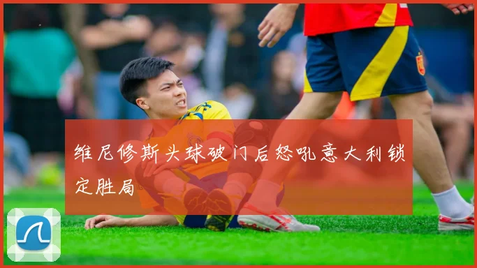 维尼修斯头球破门后怒吼意大利锁定胜局