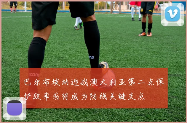 巴尔布埃纳迎战澳大利亚第二点保护效率或将成为防线关键支点
