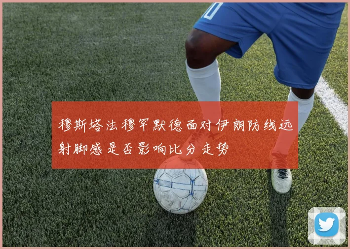 穆斯塔法穆罕默德面对伊朗防线远射脚感是否影响比分走势