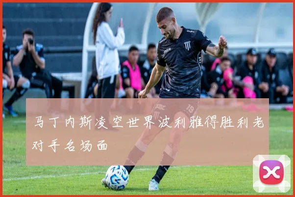 马丁内斯凌空世界波利雅得胜利老对手名场面