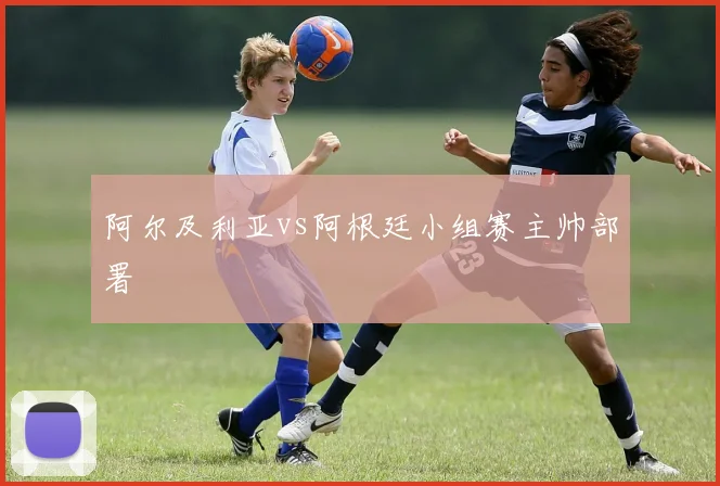 阿尔及利亚vs阿根廷小组赛主帅部署